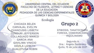 Ecología
Grupo 2
CHICAIZA BELEN
CARVAJAL EVELYN
CHANCUSIG LISBETH
CUNDURI JEFFERSON
COLLAGUAZO MARCO
GARCIA ANA
GAVILIMA VINICIO
DÁVILA LIZBETH
GUALOTUÑA ROBIN
EPIBIOSIS, TANATOCRESIS,
FORESIA, COMERSALISMO,
INQUILINISMO
Segundo A
Dra.: Ángela Zambrano
Quito, 15 de julio de 2021
UNIVERSIDAD CENTRAL DEL ECUADOR
FACULTAD DE FILOSOFÍA, LETRAS Y CIENCIAS
DE LA EDUCACIÓN
PEDAGOGÍA DE LAS CIENCIAS EXPERIMENTALES
QUÍMICA Y BIOLOGÍA
 