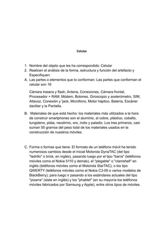 Celular
1. Nombre del objeto que les ha correspondido: Celular
2. Realicen el análisis de la forma, estructura y función del artefacto y
Especifiquen:
A. Las partes o elementos que lo conforman: Las partes que conforman el
celular son 16
Cámara trasera y flash, Antena, Conexiones, Cámara frontal,
Procesador + RAM, Módem, Botones, Giroscopio y acelerómetro, SIM,
Altavoz, Conexión y 'jack, Micrófono, Motor háptico, Batería, Escáner
dactilar y la Pantalla.
B. Materiales de que está hecho: los materiales más utilizados a la hora
de construir smartphones son el aluminio, el cobre, plástico, cobalto,
tungsteno, plata, neodimio, oro, indio y paladio. Los tres primeros, casi
suman 50 gramos del peso total de los materiales usados en la
construcción de nuestros móviles.
C. Forma o formas que tiene: El formato de un teléfono móvil ha tenido
numerosos cambios desde el inicial Motorola DynaTAC (del tipo
"ladrillo" o brick, en inglés), pasando luego por el tipo "barra" (teléfonos
móviles como el Nokia 5110 y demás), el "plegable" o "clamshell" en
inglés (teléfonos móviles como el Motorola StarTAC), o los tipo
QWERTY (teléfonos móviles como el Nokia C3-00 o varios modelos de
BlackBerry); para luego ir pasando a los estándares actuales del tipo
"pizarra" (slate en inglés) y los "phablet" (en su mayoría los teléfonos
móviles fabricados por Samsung y Apple), entre otros tipos de móviles.
 