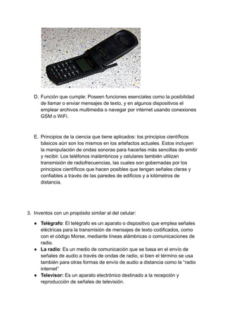 D. Función que cumple: Poseen funciones esenciales como la posibilidad
de llamar o enviar mensajes de texto, y en algunos dispositivos el
emplear archivos multimedia o navegar por internet usando conexiones
GSM o WiFi.
E. Principios de la ciencia que tiene aplicados: los principios científicos
básicos aún son los mismos en los artefactos actuales. Estos incluyen
la manipulación de ondas sonoras para hacerlas más sencillas de emitir
y recibir. Los teléfonos inalámbricos y celulares también utilizan
transmisión de radiofrecuencias, las cuales son gobernadas por los
principios científicos que hacen posibles que tengan señales claras y
confiables a través de las paredes de edificios y a kilómetros de
distancia.
3. Inventos con un propósito similar al del celular:
● Telégrafo: El telégrafo es un aparato o dispositivo que emplea señales
eléctricas para la transmisión de mensajes de texto codificados, como
con el código Morse, mediante líneas alámbricas o comunicaciones de
radio.
● La radio: Es un medio de comunicación que se basa en el envío de
señales de audio a través de ondas de radio, si bien el término se usa
también para otras formas de envío de audio a distancia como la “radio
internet”
● Televisor: Es un aparato electrónico destinado a la recepción y
reproducción de señales de televisión.
 