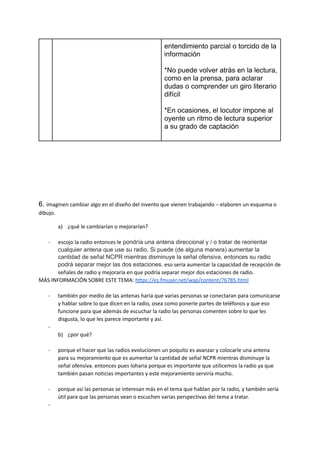 entendimiento parcial o torcido de la
información
*No puede volver atrás en la lectura,
como en la prensa, para aclarar
dudas o comprender un giro literario
difícil
*En ocasiones, el locutor impone al
oyente un ritmo de lectura superior
a su grado de captación
6. imaginen cambiar algo en el diseño del invento que vienen trabajando – elaboren un esquema o
dibujo.
a) ¿qué le cambiarían o mejorarían?
- escojo la radio entonces le pondría una antena direccional y / o tratar de reorientar
cualquier antena que use su radio. Si puede (de alguna manera) aumentar la
cantidad de señal NCPR mientras disminuye la señal ofensiva, entonces su radio
podrá separar mejor las dos estaciones. eso sería aumentar la capacidad de recepción de
señales de radio y mejoraría en que podría separar mejor dos estaciones de radio.
MÁS INFORMACIÓN SOBRE ESTE TEMA: https://es.fmuser.net/wap/content/?6785.html
- también por medio de las antenas haría que varias personas se conectaran para comunicarse
y hablar sobre lo que dicen en la radio, osea como ponerle partes de teléfonos y que eso
funcione para que además de escuchar la radio las personas comenten sobre lo que les
disgusta, lo que les parece importante y así.
-
b) ¿por qué?
- porque el hacer que las radios evolucionen un poquito es avanzar y colocarle una antena
para su mejoramiento que es aumentar la cantidad de señal NCPR mientras disminuye la
señal ofensiva. entonces pues loharia porque es importante que utilicemos la radio ya que
también pasan noticias importantes y este mejoramiento serviría mucho.
- porque así las personas se interesan más en el tema que hablan por la radio, y también sería
útil para que las personas vean o escuchen varias perspectivas del tema a tratar.
-
 