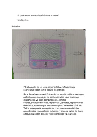 c) ¿qué nombre le darían al diseño fruto de su mejora?
- la radio antena
ilustracion
7 Elaboración de un texto argumentativo reflexionando
sobre¿Qué hacer con la basura electrónica?
Se le llama basura electrónica a todos los dispositivos eléctricos
o electrónicos que dejan de ser funcionales y por ende son
desechados, ya sean computadoras, paneles
solares,electrodomésticos, impresoras ,celulares, reproductores
de música,aparatos que funcionen a pilas, memorias USB, etc.
Todos estos productos contienen componentes de distintas
procedencias y naturalezas químicas, y si no se tratan de forma
adecuada pueden generar residuos tóxicos y peligrosos.
 