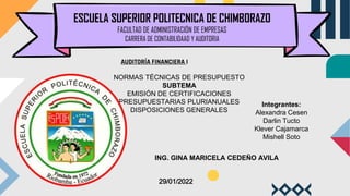 ESCUELA SUPERIOR POLITECNICA DE CHIMBORAZO
FACULTAD DE ADMINISTRACIÓN DE EMPRESAS
CARRERA DE CONTABILIDAAD Y AUDITORIA
AUDITORÍA FINANCIERA I
NORMAS TÉCNICAS DE PRESUPUESTO
SUBTEMA
EMISIÓN DE CERTIFICACIONES
PRESUPUESTARIAS PLURIANUALES
DISPOSICIONES GENERALES
Integrantes:
Alexandra Cesen
Darlin Tucto
Klever Cajamarca
Mishell Soto
ING. GINA MARICELA CEDEÑO AVILA
29/01/2022
 