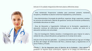 Artículo 5: El cuidado integral de enfermería abarca diferentes áreas:
- Área Asistencial: Proporciona cuidados para promover, prevenir, mantener,
recuperar y rehabilitar la salud en entornos hospitalarios y comunitarios.
- Área Administrativa: Encargada de planificar, organizar, dirigir, supervisar y evaluar
los servicios de enfermería, además de gestionar centros de formación profesional y
actividades educativas en salud.
- Área de Educación y Capacitación: Enfocada en la formación, capacitación y
educación continua de enfermeros, personal técnico y auxiliar, así como en la
educación sanitaria a la comunidad.
- Área de Investigación: Realiza estudios e investigaciones para mejorar la salud y
calidad de vida, y desarrolla planes y programas en el campo de la salud.
Artículo 6 De las Normas aplicables : La práctica de enfermería se rige por el Código
de Ética del Colegio de Enfermeros del Perú y diversas leyes y regulaciones en el
Sector Público y Privado.
Artículo 7 De los Requisitos para el Ejercicio de la Profesión : Para ejercer la
profesión se requiere título universitario, registro en el Colegio de Enfermeros del
 