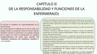 CAPÍTULO II
DE LA RESPONSABILIDAD Y FUNCIONES DE LA
ENFERMERA(O)
El artículo 8º establece las responsabilidades de la
enfermera(o)
las cuales abarcan la defensa de la vida en todas sus
etapas, desde la concepción hasta la muerte natural.
También incluyen la promoción y el cuidado integral
de la salud, así como la participación en equipos
multidisciplinarios de salud para abordar los
problemas sanitarios de individuos, familias y
comunidades.
El Artículo 9º establece las funciones de las enfermeras y enfermeros, que incluyen:
a) Proporcionar cuidado integral de enfermería basado en el Proceso de Atención de
Enfermería (PAE), registrando el proceso en la historia clínica del paciente o en la
ficha familiar.
b) Delegar tareas de menor complejidad al personal técnico y auxiliar de enfermería,
supervisando su desempeño.
c) Realizar consultoría, auditoría, asesoría y consejería en temas de enfermería,
enfocándose en brindar cuidados especializados, evaluar la calidad de atención y
ofrecer asesoramiento técnico.
d) Dirigir y liderar centros de formación y capacitación del personal de enfermería,
incluyendo la planificación, ejecución y evaluación de programas de formación para
profesionales, técnicos y auxiliares.
e) Realizar actividades preventivas y promocionales en todos los niveles de atención,
planificando, gestionando, ejecutando y evaluando programas en ambientes intra y
extrahospitalarios.
f) Participar en el cuidado de enfermería en centros de atención al adulto mayor,
asumiendo la responsabilidad del cuidado integral en lugares como casas de
reposo, centros geriátricos, etc.
g) Realizar investigación en el ámbito de la enfermería y la salud, buscando la
 