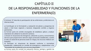 CAPÍTULO II
DE LA RESPONSABILIDAD Y FUNCIONES DE LA
ENFERMERA(O)
El Artículo 10º describe la participación de las enfermeras y enfermeros en
diversas áreas:
a) Contribuyen en la formulación y evaluación de planes y programas de
salud a nivel local, regional y nacional, integrando comités y órganos
pertinentes.
b) Forman parte de comités encargados de establecer, aplicar y evaluar
estándares de calidad en la atención sanitaria.
c) Actúan en situaciones de emergencia, utilizando su juicio y conocimientos
técnicos para proporcionar atención según protocolos establecidos, cuando
la vida y la salud de las personas están en riesgo y los recursos médicos son
limitados.
d) Participan en situaciones de desastre conforme a normativas
establecidas, colaborando en comités de emergencia y adaptándose a las
necesidades de la población y los recursos disponibles.
e) Forman parte de comités de evaluación técnica, peritaje y gestión de
 