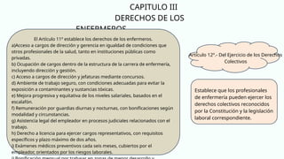CAPITULO III
DERECHOS DE LOS
ENFERMEROS
Artículo 12º.- Del Ejercicio de los Derechos
Colectivos
Establece que los profesionales
de enfermería pueden ejercer los
derechos colectivos reconocidos
por la Constitución y la legislación
laboral correspondiente.
El Artículo 11º establece los derechos de los enfermeros.
a)Acceso a cargos de dirección y gerencia en igualdad de condiciones que
otros profesionales de la salud, tanto en instituciones públicas como
privadas.
b) Ocupación de cargos dentro de la estructura de la carrera de enfermería,
incluyendo dirección y gestión.
c) Acceso a cargos de dirección y jefaturas mediante concursos.
d) Ambiente de trabajo seguro, con condiciones adecuadas para evitar la
exposición a contaminantes y sustancias tóxicas.
e) Mejora progresiva y equitativa de los niveles salariales, basados en el
escalafón.
f) Remuneración por guardias diurnas y nocturnas, con bonificaciones según
modalidad y circunstancias.
g) Asistencia legal del empleador en procesos judiciales relacionados con el
trabajo.
h) Derecho a licencia para ejercer cargos representativos, con requisitos
específicos y plazo máximo de dos años.
i) Exámenes médicos preventivos cada seis meses, cubiertos por el
empleador, orientados por los riesgos laborales.
 