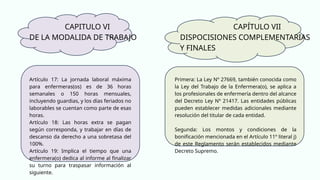 CAPITULO VI
DE LA MODALIDA DE TRABAJO
Artículo 17: La jornada laboral máxima
para enfermeras(os) es de 36 horas
semanales o 150 horas mensuales,
incluyendo guardias, y los días feriados no
laborables se cuentan como parte de esas
horas.
Artículo 18: Las horas extra se pagan
según corresponda, y trabajar en días de
descanso da derecho a una sobretasa del
100%.
Artículo 19: Implica el tiempo que una
enfermera(o) dedica al informe al finalizar
su turno para traspasar información al
siguiente.
Primera: La Ley Nº 27669, también conocida como
la Ley del Trabajo de la Enfermera(o), se aplica a
los profesionales de enfermería dentro del alcance
del Decreto Ley Nº 21417. Las entidades públicas
pueden establecer medidas adicionales mediante
resolución del titular de cada entidad.
Segunda: Los montos y condiciones de la
bonificación mencionada en el Artículo 11º literal j)
de este Reglamento serán establecidos mediante
Decreto Supremo.
CAPÍTULO VII
DISPOCISIONES COMPLEMENTARIAS
Y FINALES
 