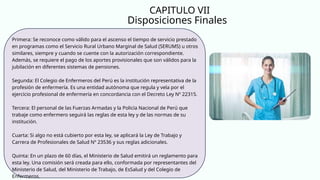 Disposiciones Finales
CAPITULO VII
Primera: Se reconoce como válido para el ascenso el tiempo de servicio prestado
en programas como el Servicio Rural Urbano Marginal de Salud (SERUMS) u otros
similares, siempre y cuando se cuente con la autorización correspondiente.
Además, se requiere el pago de los aportes provisionales que son válidos para la
jubilación en diferentes sistemas de pensiones.
Segunda: El Colegio de Enfermeros del Perú es la institución representativa de la
profesión de enfermería. Es una entidad autónoma que regula y vela por el
ejercicio profesional de enfermería en concordancia con el Decreto Ley Nº 22315.
Tercera: El personal de las Fuerzas Armadas y la Policía Nacional de Perú que
trabaje como enfermero seguirá las reglas de esta ley y de las normas de su
institución.
Cuarta: Si algo no está cubierto por esta ley, se aplicará la Ley de Trabajo y
Carrera de Profesionales de Salud Nº 23536 y sus reglas adicionales.
Quinta: En un plazo de 60 días, el Ministerio de Salud emitirá un reglamento para
esta ley. Una comisión será creada para ello, conformada por representantes del
Ministerio de Salud, del Ministerio de Trabajo, de EsSalud y del Colegio de
Enfermeros.
 