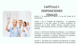 Artículo 1: El reglamento se refiere a la Ley del Trabajo de la
Enfermera(o).
Artículo 2 De la Finalidad del Reglamento : El reglamento
complementa la ley para regular la práctica profesional de
enfermería en el Sector Público Nacional, incluyendo Fuerzas
Armadas, Policía Nacional del Perú y el Sector Privado, según sea
aplicable.
Artículo 3 Del Rol de la Profesión de Enfermería : Los enfermeros
intervienen en servicios de salud integral de manera científica,
tecnológica, sistemática y humanista, enfocados en promoción,
prevención, recuperación y rehabilitación de la salud.
Artículo 4 - Del Ámbito de la Profesión de Enfermería: El cuidado
integral de enfermería abarca todas las etapas de la vida y procesos
CAPÍTULO I
DISPOSICIONES
FINALES
 