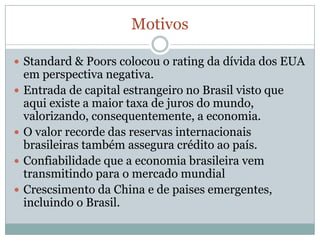 MotivosStandard & Poors colocou o rating da dívida dos EUA em perspectiva negativa.Entrada de capital estrangeiro no Brasil visto que aqui existe a maior taxa de juros do mundo, valorizando, consequentemente, a economia.O valor recorde das reservas internacionais brasileiras também assegura crédito ao país.Confiabilidade que a economia brasileira vem transmitindo para o mercado mundialCrescsimento da China e de paises emergentes, incluindo o Brasil.