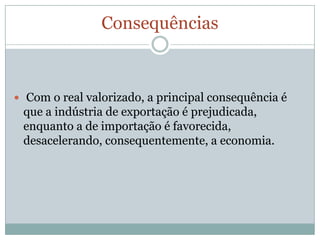 Consequências Com o real valorizado, a principal consequência é que a indústria de exportação é prejudicada, enquanto a de importação é favorecida, desacelerando, consequentemente, a economia.