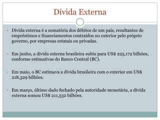 DívidaExternaDívidaexterna é a somatória dos débitos de um país, resultantes de empréstimos e financiamentoscontraídos no exterior peloprópriogoverno, porempresasestataisouprivadas.