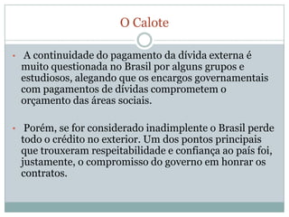 Emmarço, último dado fechadopelaautoridademonetária, a dívidaexternasomou US$ 211,532 bilhões.Perfilatual da dívidabrasileiraA dívidaexternapertence, emsuamaior parte, à grandesempresasprivadas do queaoprópriogoverno. Issoporque 60,1% dessadívida, ou US$ 139,2 bilhões, é do setorprivado.