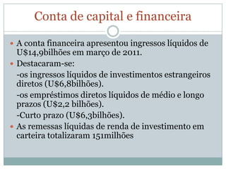 Conta de capital e financeiraA conta financeira apresentou ingressos líquidos de U$14,9bilhões em março de 2011.Destacaram-se:	-os ingressos líquidos de investimentos estrangeiros diretos (U$6,8bilhões).	-os empréstimos diretos líquidos de médio e longo prazos (U$2,2 bilhões).	-Curto prazo (U$6,3bilhões).As remessas líquidas de renda de investimento em carteira totalizaram 151milhões