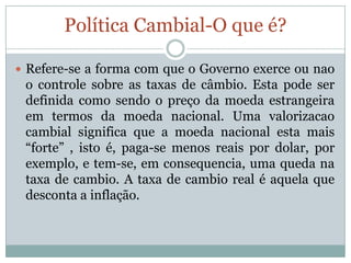 Política Cambial-O que é?Refere-se a forma com que o Governo exerce ou nao o controle sobre as taxas de câmbio. Esta pode ser definida como sendo o preço da moeda estrangeira em termos da moeda nacional. Uma valorizacao cambial significa que a moeda nacional esta mais “forte” , isto é, paga-se menos reais por dolar, por exemplo, e tem-se, em consequencia, uma queda na taxa de cambio. A taxa de cambio real é aquela que desconta a inflação.