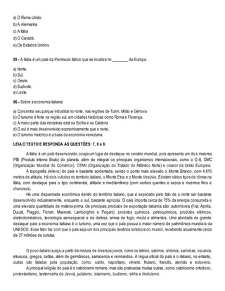 a) O Reino Unido
b) A Alemanha
c) A Itália
d) O Canadá
e) Os Estados Unidos
06 - A Itália é um país da Península Itálica que se localiza no ________ da Europa.
a) Norte.
b) Sul.
c) Oeste.
d) Sudeste.
e) Leste.
07 - Sobre a economia italiana:
a) Concentra seu parque industrial no norte, nas regiões de Turim, Milão e Gênova
b) O turismo é forte na região sul, em cidades históricas como Roma e Florença.
c) A maior parte das indústrias está na Sicília e na Calábria
d) O sul é mais desenvolvido economicamente que o norte.
e) O turismo histórico é a base da economia veneziana.
LEIA O TEXTO E RESPONDA AS QUESTÕES: 7, 8 e 9.
A Itália é um país desenvolvido,ocupa um lugar de destaque no cenário mundial, pois apresenta um do s maiores
PIB (Produto Interno Bruto) do planeta, além de integrar os principais organismos internacionais, como o G-8, OMC
(Organização Mundial do Comércio), OTAN (Organização do Tratado do Atlântico Norte) e criador da União Europeia.
A topografia (relevo) do país é bastante acidentada, sendo o ponto mais elevado o Monte Branco, com 4.810
metros de altitude. Há dois vulcões no território italiano, o Monte Etna e o Monte Vesúvio. Existem vários tipos de climas na
Itália, com destaque para o tipo continental, altitude e mediterrânico (com verões quentes e secos e invernos frios e
chuvosos).
Há uma disparidade econômica dentro do território italiano, que é explicado pelo fato de o norte ser bastante
desenvolvido industrialmente, enquanto o sul, bastante agrícola. O país importa cerca de 75% da energia consumida e
uma elevada quantidade de matéria-prima. Os principais produtos de exportação italianos são: automóveis (Fiat, Aprilia,
Ducati, Piaggio, Ferrari, Maserati, Lamborghini e Pegani), produtos químicos, petroquímicos, produtos elétricos,
eletrodomésticos, tecnologia aeroespacial e de defesa, armas de fogo, moda e alimentos. Uma atividade de grande
destaque para a economia italiana é o turismo, uma vez que o país possui o maior número de patrimônios mundiais da
UNESCO. Esse fator faz com que o país seja um dos principais destinos turísticos do mundo, recebendo anualmente cerca
de 37 milhões de turistas.
O povo italiano surgiu a partir da mistura de diversos povos, como os latinos, sabinos, úmbrios, samnitas, oscanos,
etruscos, gregos, celtas, além de germânicos, sarracenos e normandos. A língua oficial do país é o italiano, no entanto,
outras são faladas pela população, como: sardo, napolitano, vêneto, friulano, francês, alemão e esloveno.
A principal religião do país é o catolicismo romano, mas são praticadas muitas outras, como catolicismo ortodoxo,
protestantismo, testemunha de Jeová, judaísmo, islamismo, budismo, sikhs e hinduísmo.
 