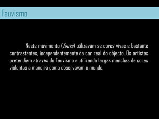 Fauvismo	Neste movimento (fauve) utilizavam se cores vivas e bastante contrastantes, independentemente da cor real do objecto. Os artistas pretendiam através do Fauvismo e utilizando largas manchas de cores violentas a maneira como observavam o mundo.