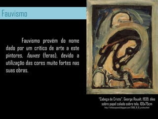 Fauvismo	Fauvismo provém do nome dado por um crítico de arte a este pintores, fauves (feras), devido a utilização das cores muito fortes nas suas obras.“Cabeça de Cristo”, George Roualt, 1939, óleo sobre papel colado sobre tela, 105x75cmhttp://infotocopiavel.blogspot.com/2008_01_01_archive.html