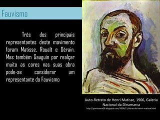 Fauvismo	Três dos principais representantes deste movimento foram Matisse, Roualt e Dérain. Mas também Gauguin por realçar muito as cores nas suas obra pode-se considerar um representante do FauvismoAuto-Retrato de HenriMatisse, 1906, Galeria Nacional da Dinamarcahttp://pontozero09.blogspot.com/2009/11/obras-de-heinri-matisse.html