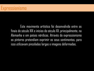 Expressionismo	Este movimento artístico foi desenvolvido entre os finais do século XIX e inícios do século XX, principalmente, na Alemanha e em países nórdicos. Através do expressionismo os pintores pretendiam exprimir os seus sentimentos, para isso utilizavam pinceladas largas e imagens deformadas.