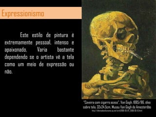 Expressionismo	Este estilo de pintura é extremamente pessoal, intenso e apaixonado. Varia bastante dependendo se o artista vê a tela como um meio de expressão ou não.“Caveira com cigarro aceso”, VanGogh, 1885/86, óleo sobre tela, 32x24.5cm, Museu VanGogh de Amesterdãohttp://dilemadeexfumante.zip.net/arch2006-05-07_2006-05-13.html