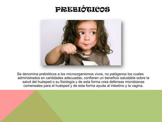 PREBIÓTICOS




Se denomina prebióticos a los microorganismos vivos, no patógenos los cuales
administrados en cantidades adecuadas, confieren un beneficio saludable sobre la
   salud del huésped o su fisiología y de esta forma crea defensas microbianas
    comensales para el huésped y de esta forma ayuda al intestino y la vagina.
 