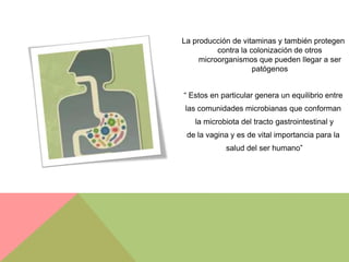 La producción de vitaminas y también protegen
          contra la colonización de otros
     microorganismos que pueden llegar a ser
                     patógenos


“ Estos en particular genera un equilibrio entre
las comunidades microbianas que conforman
   la microbiota del tracto gastrointestinal y
 de la vagina y es de vital importancia para la
            salud del ser humano”
 