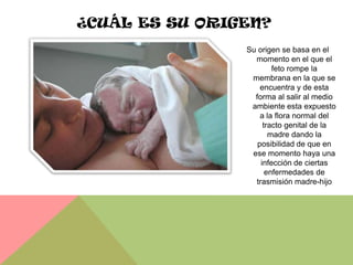 ¿CUÁL ES SU ORIGEN?
                Su origen se basa en el
                  momento en el que el
                        feto rompe la
                 membrana en la que se
                    encuentra y de esta
                  forma al salir al medio
                 ambiente esta expuesto
                    a la flora normal del
                     tracto genital de la
                       madre dando la
                   posibilidad de que en
                 ese momento haya una
                    infección de ciertas
                      enfermedades de
                  trasmisión madre-hijo
 