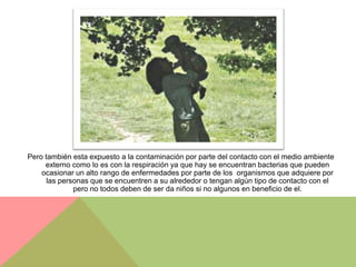 Pero también esta expuesto a la contaminación por parte del contacto con el medio ambiente
     externo como lo es con la respiración ya que hay se encuentran bacterias que pueden
    ocasionar un alto rango de enfermedades por parte de los organismos que adquiere por
      las personas que se encuentren a su alrededor o tengan algún tipo de contacto con el
              pero no todos deben de ser da niños si no algunos en beneficio de el.
 