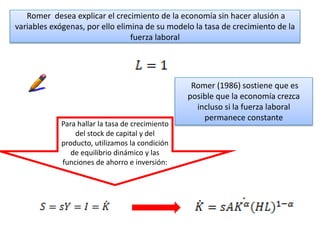 Romer desea explicar el crecimiento de la economía sin hacer alusión a
variables exógenas, por ello elimina de su modelo la tasa de crecimiento de la
fuerza laboral
Romer (1986) sostiene que es
posible que la economía crezca
incluso si la fuerza laboral
permanece constante
Para hallar la tasa de crecimiento
del stock de capital y del
producto, utilizamos la condición
de equilibrio dinámico y las
funciones de ahorro e inversión:
 