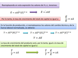 Reemplazando en esta expresión los valores de H y L, tenemos:
Por lo tanto, la tasa de crecimiento del stock de capital es igual a:
En la función de producción, si reemplazamos los valores del cambio técnico y de la
fuerza laboral normalizada, se obtiene:
La tasa de crecimiento del producto será, por lo tanto, igual a la tasa de
crecimiento del stock de capital es igual a:
 