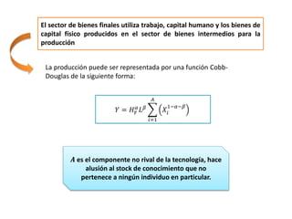 El sector de bienes finales utiliza trabajo, capital humano y los bienes de
capital físico producidos en el sector de bienes intermedios para la
producción
La producción puede ser representada por una función Cobb-
Douglas de la siguiente forma:
𝑌 = 𝐻 𝛾
𝛼 𝐿 𝛽
𝑖=1
𝐴
𝑋𝑖
1−𝛼−𝛽
𝑨 es el componente no rival de la tecnología, hace
alusión al stock de conocimiento que no
pertenece a ningún individuo en particular.
 