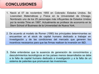 CONCLUSIONES
1. Nació el 07 de noviembre 1955 en Colorado- Estados Unidos. Se
Licencióen Matemáticas y Física en la Universidad de Chicago.
Nombrado uno de los 25 personajes más influyentes de Estados Unidos
por la revista Time en 1997. Actualmente es profesor de economía en la
Stern School of Business de la Universidad de Nueva York.
2. De acuerdo al modelo de Romer (1990) los principales determinantes se
encuentran en el stock de capital humano dedicado a trabajar en
investigación y de las condiciones del mercado que generen los
incentivos necesarios para que las firmas realicen la inversión en I&D.
3. Debe entenderse que la ausencia de generación de conocimientos y
descubrimientos tecnológicos en los países menos desarrollados se debe
a la falta de capital humano dedicado a investigación y a la falta de un
sistema de patentes que promuevan las inversiones.
 
