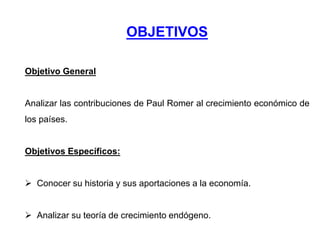 OBJETIVOS
Objetivo General
Analizar las contribuciones de Paul Romer al crecimiento económico de
los países.
Objetivos Específicos:
 Conocer su historia y sus aportaciones a la economía.
 Analizar su teoría de crecimiento endógeno.
 