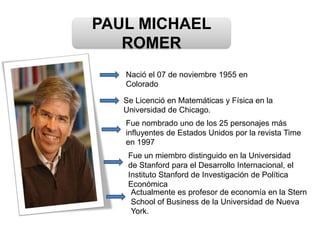 PAUL MICHAEL
ROMER
Nació el 07 de noviembre 1955 en
Colorado
Se Licenció en Matemáticas y Física en la
Universidad de Chicago.
Fue nombrado uno de los 25 personajes más
influyentes de Estados Unidos por la revista Time
en 1997
Actualmente es profesor de economía en la Stern
School of Business de la Universidad de Nueva
York.
Fue un miembro distinguido en la Universidad
de Stanford para el Desarrollo Internacional, el
Instituto Stanford de Investigación de Política
Económica
 