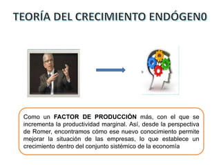 Como un FACTOR DE PRODUCCIÓN más, con el que se
incrementa la productividad marginal. Así, desde la perspectiva
de Romer, encontramos cómo ese nuevo conocimiento permite
mejorar la situación de las empresas, lo que establece un
crecimiento dentro del conjunto sistémico de la economía
 