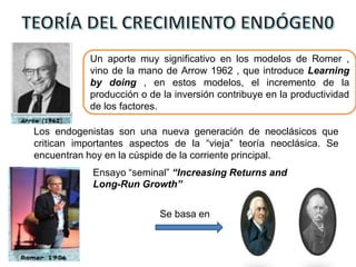Un aporte muy significativo en los modelos de Romer ,
vino de la mano de Arrow 1962 , que introduce Learning
by doing , en estos modelos, el incremento de la
producción o de la inversión contribuye en la productividad
de los factores.
Los endogenistas son una nueva generación de neoclásicos que
critican importantes aspectos de la “vieja” teoría neoclásica. Se
encuentran hoy en la cúspide de la corriente principal.
Ensayo “seminal” “Increasing Returns and
Long-Run Growth”
Se basa en
 