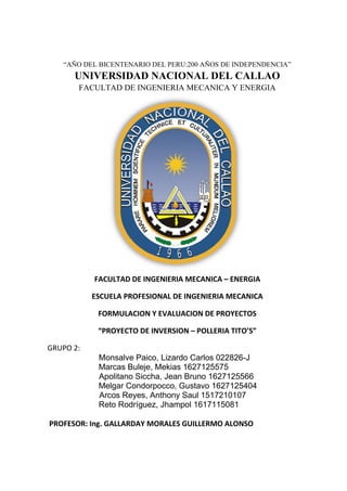 “AÑO DEL BICENTENARIO DEL PERU:200 AÑOS DE INDEPENDENCIA”
UNIVERSIDAD NACIONAL DEL CALLAO
FACULTAD DE INGENIERIA MECANICA Y ENERGIA
FACULTAD DE INGENIERIA MECANICA – ENERGIA
ESCUELA PROFESIONAL DE INGENIERIA MECANICA
FORMULACION Y EVALUACION DE PROYECTOS
“PROYECTO DE INVERSION – POLLERIA TITO’S”
Monsalve Paico, Lizardo Carlos 022826-J
Marcas Buleje, Mekias 1627125575
Apolitano Siccha, Jean Bruno 1627125566
Melgar Condorpocco, Gustavo 1627125404
Arcos Reyes, Anthony Saul 1517210107
Reto Rodríguez, Jhampol 1617115081
PROFESOR: Ing. GALLARDAY MORALES GUILLERMO ALONSO
GRUPO 2:
 