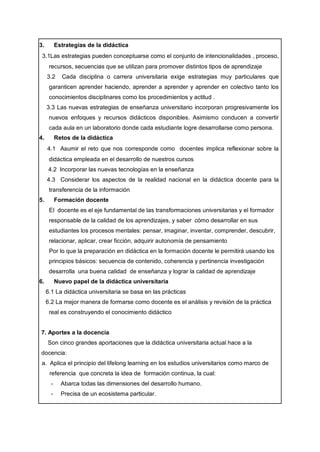 3. Estrategias de la didáctica
3.1Las estrategias pueden conceptuarse como el conjunto de intencionalidades , proceso,
recursos, secuencias que se utilizan para promover distintos tipos de aprendizaje
3.2 Cada disciplina o carrera universitaria exige estrategias muy particulares que
garanticen aprender haciendo, aprender a aprender y aprender en colectivo tanto los
conocimientos disciplinares como los procedimientos y actitud .
3.3 Las nuevas estrategias de enseñanza universitario incorporan progresivamente los
nuevos enfoques y recursos didácticos disponibles. Asimismo conducen a convertir
cada aula en un laboratorio donde cada estudiante logre desarrollarse como persona.
4. Retos de la didáctica
4.1 Asumir el reto que nos corresponde como docentes implica reflexionar sobre la
didáctica empleada en el desarrollo de nuestros cursos
4.2 Incorporar las nuevas tecnologías en la enseñanza
4.3 Considerar los aspectos de la realidad nacional en la didáctica docente para la
transferencia de la información
5. Formación docente
El docente es el eje fundamental de las transformaciones universitarias y el formador
responsable de la calidad de los aprendizajes, y saber cómo desarrollar en sus
estudiantes los procesos mentales: pensar, imaginar, inventar, comprender, descubrir,
relacionar, aplicar, crear ficción, adquirir autonomía de pensamiento
Por lo que la preparación en didáctica en la formación docente le permitirá usando los
principios básicos: secuencia de contenido, coherencia y pertinencia investigación
desarrolla una buena calidad de enseñanza y lograr la calidad de aprendizaje
6. Nuevo papel de la didáctica universitaria
6.1 La didáctica universitaria se basa en las prácticas
6.2 La mejor manera de formarse como docente es el análisis y revisión de la práctica
real es construyendo el conocimiento didáctico
7. Aportes a la docencia
Son cinco grandes aportaciones que la didáctica universitaria actual hace a la
docencia:
a. Aplica el principio del lifelong learning en los estudios universitarios como marco de
referencia que concreta la idea de formación continua, la cual:
- Abarca todas las dimensiones del desarrollo humano.
- Precisa de un ecosistema particular.
 