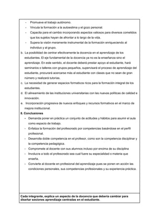 - Promueve el trabajo autónomo.
- Vincula la formación a la autoestima y el gozo personal.
- Capacita para el cambio incorporando aspectos valiosos para diversos cometidos
que los sujetos hayan de afrontar a lo largo de la vida.
- Supera la visión meramente instrumental de la formación enriqueciendo al
individuo y al grupo.
b. La posibilidad de centrar efectivamente la docencia en el aprendizaje de los
estudiantes. El eje fundamental de la docencia ya no es la enseñanza sino el
aprendizaje. En este sentido, el docente deberá prestar apoyo al estudiante, hará
seminarios o talleres con grupos pequeños, supervisará el proceso de aprendizaje del
estudiante, procurará acercarse más al estudiante con clases que no sean de gran
número y realizará tutorías.
c. La necesidad de generar espacios formativos ricos para la formación integral de los
estudiantes.
d. El alineamiento de las instituciones universitarias con las nuevas políticas de calidad e
innovación.
e. Incorporación progresiva de nuevos enfoques y recursos formativos en el marco de
mejora institucional.
8. Conclusiones
- Demanda poner en práctica un conjunto de actitudes y hábitos para asumir el aula
como espacio de trabajo.
- Enfatiza la formación del profesorado por competencias basándose en el perfil
profesional.
- Desarrolla doble competencia en el profesor, como son la competencia disciplinar y
la competencia pedagógica.
- Compromete al docente con sus alumnos incluso por encima de su disciplina
- Involucra a todo el profesorado sea cual fuere su especialidad o materia que
enseña.
- Convierte al docente en profesional del aprendizaje pues se ponen en acción las
condiciones personales, sus competencias profesionales y su experiencia práctica.
Cada integrante, explica un aspecto de la docencia que debería cambiar para
diseñar sesiones aprendizaje centradas en el estudiante.
 