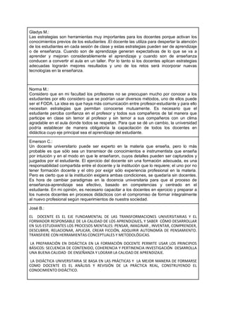 Gladys M.:
Las estrategias son herramientas muy importantes para los docentes porque activan los
conocimientos previos de los estudiantes .El docente las utiliza para despertar la atención
de los estudiantes en cada sesión de clase y estas estrategias pueden ser de aprendizaje
o de enseñanza. Cuando son de aprendizaje generan expectativas de lo que se va a
aprender y mejoran considerablemente el aprendizaje y cuando son de enseñanza
conducen a convertir el aula en un taller. Por lo tanto si los docentes aplican estrategias
adecuadas lograrán mejores resultados y uno de los retos será incorporar nuevas
tecnologías en la enseñanza.
Norma M.:
Considero que en mi facultad los profesores no se preocupan mucho por conocer a los
estudiantes por ello considero que se podrían usar diversos métodos, uno de ellos puede
ser el FODA. La idea es que haya más comunicación entre profesor-estudiante y para ello
necesitan estrategias que permitan conocerse mutuamente. Es necesario que el
estudiante perciba confianza en el profesor y todos sus compañeros de tal manera que
participe en clase sin temor al profesor y sin temor a sus compañeros con un clima
agradable en el aula donde todos se respetan. Para que se dé un cambio, la universidad
podría establecer de manera obligatoria la capacitación de todos los docentes en
didáctica cuyo eje principal sea el aprendizaje del estudiante.
Emerson C.:
Un docente universitario puede ser experto en la materia que enseña, pero lo más
probable es que sólo sea un transmisor de conocimientos e instrumentista que enseña
por intuición y en el modo en que le enseñaron, cuyos detalles pueden ser capturados y
juzgados por el estudiante. El ejercicio del docente sin una formación adecuada, es una
responsabilidad compartida entre el docente y la institución que lo requiere; el uno por no
tener formación docente y el otro por exigir sólo experiencia profesional en la materia.
Pero es cierto que si la institución exigiera ambas condiciones, se quedaría sin docentes.
Es hora de cambiar paradigmas en la docencia universitaria para que el proceso de
enseñanza-aprendizaje sea efectivo, basado en competencias y centrado en el
estudiante. En mi opinión, es necesario capacitar a los docentes en ejercicio y preparar a
los nuevos docentes en procesos didácticos con el compromiso de formar integralmente
al nuevo profesional según requerimientos de nuestra sociedad.
José B.:
EL DOCENTE ES EL EJE FUNDAMENTAL DE LAS TRANSFORMACIONES UNIVERSITARIAS Y EL
FORMADOR RESPONSABLE DE LA CALIDAD DE LOS APRENDIZAJES, Y SABER CÓMO DESARROLLAR
EN SUS ESTUDIANTES LOS PROCESOS MENTALES: PENSAR, IMAGINAR , INVENTAR, COMPRENDER,
DESCUBRIR, RELACIONAR, APLICAR, CREAR FICCIÓN, ADQUIRIR AUTONOMÍA DE PENSAMIENTO.
TRANSFIERE CON HERRAMIENTAS CONCEPTUALES Y METODOLÓGICAS.
LA PREPARACIÓN EN DIDÁCTICA EN LA FORMACIÓN DOCENTE PERMITE USAR LOS PRINCIPIOS
BÁSICOS: SECUENCIA DE CONTENIDO, COHERENCIA Y PERTINENCIA INVESTIGACIÓN DESARROLLA
UNA BUENA CALIDAD DE ENSEÑANZA Y LOGRAR LA CALIDAD DE APRENDIZAJE.
LA DIDÁCTICA UNIVERSITARIA SE BASA EN LAS PRÁCTICAS Y LA MEJOR MANERA DE FORMARSE
COMO DOCENTE ES EL ANÄLISIS Y REVISIÓN DE LA PRÁCTICA REAL, CONSTRUYENDO EL
CONOCIMIENTO DIDÁCTICO.
 