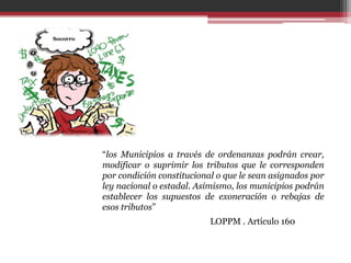 “los Municipios a través de ordenanzas podrán crear,
modificar o suprimir los tributos que le corresponden
por condición constitucional o que le sean asignados por
ley nacional o estadal. Asimismo, los municipios podrán
establecer los supuestos de exoneración o rebajas de
esos tributos”
                           LOPPM . Artículo 160
 