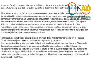 Aspectos fiscales. Porque cada forma jurídica conlleva a una serie de costes fiscales (impuestos)
que la futura empresa deberá cubrir durante el desarrollo de su actividad económica.
El proceso de legalización de las empresas respecto a su personalidad, responsabilidad y forma
de constitución se encuentra enmarcado dentro de normas y leyes que regulan la actividad
comercial y empresarial. En Colombia se encuentran reglamentadas por El Código de Comercio,
que constituye la norma básica del derecho mercantil, creado mediante la ley 222 de agosto
1985, el cual se modifica constantemente para mantener su vigencia de acuerdo a las
necesidades y requerimientos. También existen leyes especiales que agrupan normas y leyes
específicas que complementan aspectos ya regulados por el código de comercio, pero que por
su complejidad se hace necesaria estas acciones
Para legalizar su actividad el empresario, primero debe realizar la inscripción en el Registro
Único Tributario (RUT) ante la Dirección de Impuestos y Aduanas
Nacionales (DIAN) y posteriormente deberá solicitar la matricula mercantil ante la Cámara de
Comercio correspondiente. La persona natural actúa por sí misma y se identifica con su
respectivo número de cédula y la DIAN le asignará el NIT, el cual corresponde a su número de
cédula más un digito adicional. Su responsabilidad es ilimitada, pues responde con todo su
patrimonio tanto individual como familiar, por las obligaciones que adquiera en el desarrollo de
su actividad económica.
 