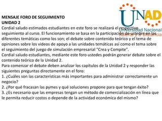 MENSAJE FORO DE SEGUIMIENTO
UNIDAD 2
Cordial saludo estimados estudiantes en este foro se realizará el respectivo
seguimiento al curso. El funcionamiento se basa en la participación de ustedes en las
diferentes temáticas como los son; el debate sobre contenido teórico y el tema de
opiniones sobre los videos de apoyo a las unidades temáticas así como el tema sobre
el seguimiento del juego de simulación empresarial "Crea y Compite".
Cordial saludo estudiantes, mediante este foro ustedes podrán generar debate sobre el
contenido teórico de la Unidad 2.
Para comenzar el debate deben analizar los capítulos de la Unidad 2 y responder las
siguientes preguntas directamente en el foro:
1. ¿Cuáles son las características más importantes para administrar correctamente un
negocio?
2. ¿Por qué fracasan las pymes y qué soluciones propone para que tengan éxito?
3. ¿Es necesario que las empresas tengan un método de comercialización en línea que
le permita reducir costos o depende de la actividad económica del mismo?
 