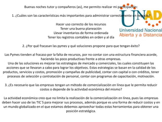 Buenas noches tutor y compañeros (as), me permito realizar mi participación:
1. ¿Cuáles son las características más importantes para administrar correctamente un negocio?
Hacer uso correcto de los recursos
Tener una buena planeación
Llevar inventarios de forma ordenada
Tener los registros contables en orden y al día
2. ¿Por qué fracasan las pymes y qué soluciones propone para que tengan éxito?
Las Pymes tienden al fracaso por la falta de recursos, por no contar con una estructura financiera acorde,
haciendo las poco productivas frente a otras empresas.
Una de las soluciones es mejorar las estrategias de mercado y comerciales, las cuales constituyen las
acciones que se llevaran a cabo para lograr los objetivos. Estas estrategias se basan en la calidad de los
productos, servicios y costos, promoción y campañas de publicidad, contar con capital o con créditos, tener
procesos de selección y contratación de personal, contar con programas de capacitación, motivación.
3. ¿Es necesario que las empresas tengan un método de comercialización en línea que le permita reducir
costos o depende de la actividad económica del mismo?
La actividad económica creo que no limita la realización de la comercialización en línea, pues las empresas
deben hacer uso de las TIC´S para mejorar sus procesos, además porque es una forma de reducir costos y en
un mundo globalizado en el que estamos debemos aprovechar todas estas herramientas para obtener una
posición estratégica.
 