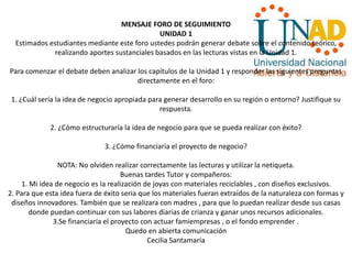 MENSAJE FORO DE SEGUIMIENTO
UNIDAD 1
Estimados estudiantes mediante este foro ustedes podrán generar debate sobre el contenido teórico,
realizando aportes sustanciales basados en las lecturas vistas en la Unidad 1.
Para comenzar el debate deben analizar los capítulos de la Unidad 1 y responder las siguientes preguntas
directamente en el foro:
1. ¿Cuál sería la idea de negocio apropiada para generar desarrollo en su región o entorno? Justifique su
respuesta.
2. ¿Cómo estructuraría la idea de negocio para que se pueda realizar con éxito?
3. ¿Cómo financiaría el proyecto de negocio?
NOTA: No olviden realizar correctamente las lecturas y utilizar la netiqueta.
Buenas tardes Tutor y compañeros:
1. Mi idea de negocio es la realización de joyas con materiales reciclables , con diseños exclusivos.
2. Para que esta idea fuera de éxito seria que los materiales fueran extraídos de la naturaleza con formas y
diseños innovadores. También que se realizara con madres , para que lo puedan realizar desde sus casas
donde puedan continuar con sus labores diarias de crianza y ganar unos recursos adicionales.
3.Se financiaría el proyecto con actuar famiempresas , o el fondo emprender .
Quedo en abierta comunicación
Cecilia Santamaría
 
