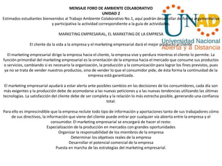 MENSAJE FORO DE AMBIENTE COLABORATIVO
UNIDAD 2
Estimados estudiantes bienvenidos al Trabajo Ambiente Colaborativo No.1, aquí podrán desarrollar de forma argumentativa
y participativa la actividad correspondiente a la guía de actividades.
MARKETING EMPRESARIAL, EL MARKETING DE LA EMPRESA
El cliente da la vida a la empresa y el marketing empresarial dará el mejor producto al cliente
El marketing empresarial dirige la empresa hacia el cliente, la empresa vive y perdura mientras el cliente lo permite. La
función primordial del marketing empresarial es la orientación de la empresa hacia el mercado que consume sus productos
o servicios, cambiando si es necesario la organización, la producción y la comunicación para lograr los fines previstos, pues
ya no se trata de vender nuestros productos, sino de vender lo que el consumidor pide, de ésta forma la continuidad de la
empresa está garantizada.
El marketing empresarial ayudará a estar alerta ante posibles cambios en las decisiones de los consumidores, cada día son
más exigentes y la producción debe de acomodarse a las nuevas peticiones y a las nuevas tendencias utilizando las últimas
tecnologías. La satisfacción del cliente debe de ser completa y la relación lo más estrecha posible, generando una confianza
total.
Para ello es imprescindible que la empresa reclute todo tipo de información y aportaciones tanto de sus trabajadores cómo
de sus directivos, la información que viene del cliente puede entrar por cualquier vía abierta entre la empresa y el
consumidor. El marketing empresarial se encargará de hacer el resto:
Especialización de la producción en mercados con grandes oportunidades
Organizar la responsabilidad de los miembros de la empresa
Determinar los objetivos reales de la empresa
Desarrollar el potencial comercial de la empresa
Puesta en marcha de las estrategias del marketing empresarial.
 
