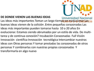 DE DONDE VIENEN LAS BUENAS IDEAS
Las ideas más importantes Toman un largo tiempo en evolucionar Las
buenas ideas vienen de la colisión .Entre pequeñas corazonadas Las
ideas más importantes pueden tomarse hasta 10 o 20 años En
evolucionar. Estamos siendo abrumados por un estilo de vida. De multi-
tarea y de continua conexión? Incubación Corazonadas Full Visión
Innovación científica Innovación tecnológica Intercambiar nuestras
ideas con Otras personas Y tomar prestadas las corazonadas de otras
personas Y combinarlas con nuestras propias corazonadas Y
transformarla en algo nuevo
 