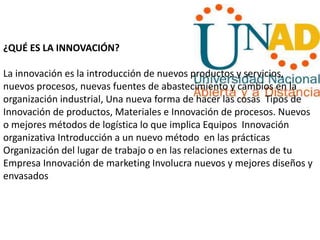 ¿QUÉ ES LA INNOVACIÓN?
La innovación es la introducción de nuevos productos y servicios,
nuevos procesos, nuevas fuentes de abastecimiento y cambios en la
organización industrial, Una nueva forma de hacer las cosas Tipos de
Innovación de productos, Materiales e Innovación de procesos. Nuevos
o mejores métodos de logística lo que implica Equipos Innovación
organizativa Introducción a un nuevo método en las prácticas
Organización del lugar de trabajo o en las relaciones externas de tu
Empresa Innovación de marketing Involucra nuevos y mejores diseños y
envasados
 