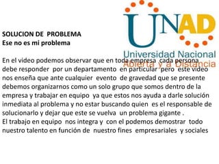 SOLUCION DE PROBLEMA
Ese no es mi problema
En el video podemos observar que en toda empresa cada persona
debe responder por un departamento en particular pero este video
nos enseña que ante cualquier evento de gravedad que se presente
debemos organizarnos como un solo grupo que somos dentro de la
empresa y trabajar en equipo ya que estos nos ayuda a darle solución
inmediata al problema y no estar buscando quien es el responsable de
solucionarlo y dejar que este se vuelva un problema gigante .
El trabajo en equipo nos integra y con el podemos demostrar todo
nuestro talento en función de nuestro fines empresariales y sociales
 